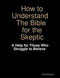 How to Understand the Bible for the Skeptic:  A Help for Those Who Struggle to Believe