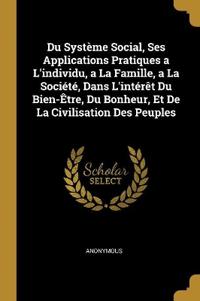 Du Système Social, Ses Applications Pratiques a L'individu, a La Famille, a La Société, Dans L'intérêt Du Bien-Être, Du Bonheur, Et De La Civilisation Des Peuples