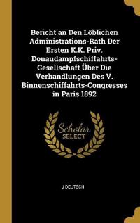 Bericht an Den Löblichen Administrations-Rath Der Ersten K.K. Priv. Donaudampfschiffahrts-Gesellschaft Über Die Verhandlungen Des V. Binnenschiffahrts-Congresses in Paris 1892