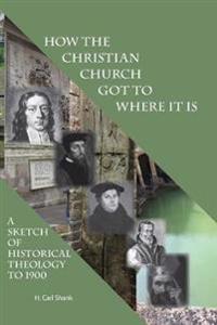 How The Christian Church Got To Where It Is: A Sketch of Historical Theology to 1900
