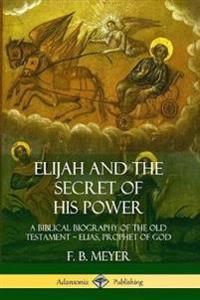 Elijah and the Secret of His Power: A Biblical Biography of the Old Testament – Elias, Prophet of God