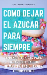 Como Dejar De Comer Azucar Para Siempre: Aprende Tecnicas Para Dejar Este Habito De Manera Facil, Rapida Y Permanente