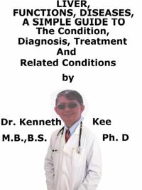 Liver, Functions, Diseases, A Simple Guide To The Condition, Diagnosis, Treatment And Related Conditions