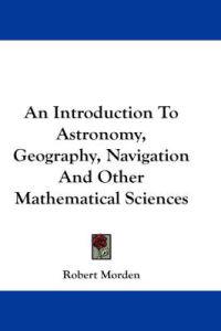An Introduction To Astronomy, Geography, Navigation And Other Mathematical Sciences