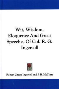 Wit, Wisdom, Eloquence and Great Speeches of Col. R. G. Ingersoll