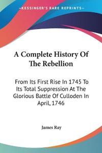 A Complete History Of The Rebellion: From Its First Rise In 1745 To Its Total Suppression At The Glorious Battle Of Culloden In April, 1746