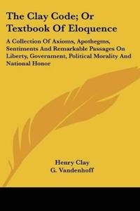 The Clay Code, or Textbook of Eloquence: a Collection of Axioms, Apothegms, Sentiments and Remarkable Passages on Liberty, Government, Political Morality and National Honor