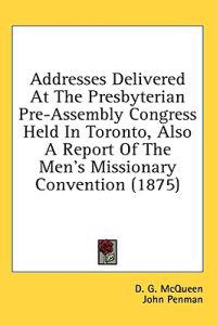 Addresses Delivered At The Presbyterian Pre-Assembly Congress Held In Toronto, Also A Report Of The Men's Missionary Convention