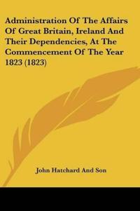 Administration Of The Affairs Of Great Britain, Ireland And Their Dependencies, At The Commencement Of The Year 1823