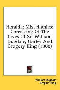 Heraldic Miscellanies: Consisting Of The Lives Of Sir William Dugdale, Garter And Gregory King (1800)