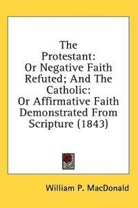 The Protestant: Or Negative Faith Refuted; And The Catholic: Or Affirmative Faith Demonstrated From Scripture (1843)