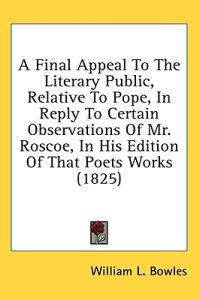 A Final Appeal To The Literary Public, Relative To Pope, In Reply To Certain Observations Of Mr. Roscoe, In His Edition Of That Poets Works (1825)