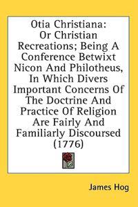 Otia Christiana: Or Christian Recreations; Being A Conference Betwixt Nicon And Philotheus, In Which Divers Important Concerns Of The Doctrine And Pra