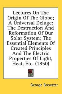 Lectures On The Origin Of The Globe; A Universal Deluge; The Destruction And Reformation Of Our Solar System; The Essential Elements Of Created Princi