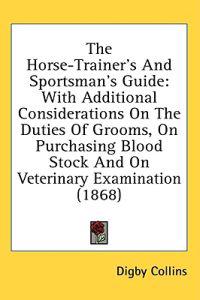 The Horse-Trainer's And Sportsman's Guide: With Additional Considerations On The Duties Of Grooms, On Purchasing Blood Stock And On Veterinary Examina
