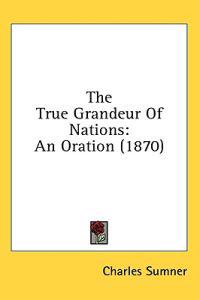 The True Grandeur Of Nations: An Oration (1870)