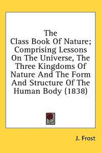 The Class Book Of Nature; Comprising Lessons On The Universe, The Three Kingdoms Of Nature And The Form And Structure Of The Human Body (1838)
