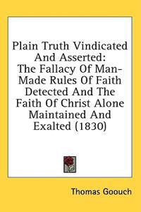 Plain Truth Vindicated And Asserted: The Fallacy Of Man-Made Rules Of Faith Detected And The Faith Of Christ Alone Maintained And Exalted (1830)