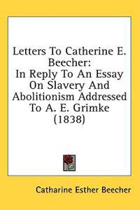 Letters To Catherine E. Beecher: In Reply To An Essay On Slavery And Abolitionism Addressed To A. E. Grimke (1838)