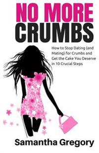 No More Crumbs: How to Stop Dating (and Mating) for Crumbs and Get the Cake You Deserve in 10 Crucial Steps!