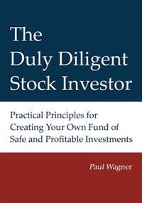 The Duly Diligent Stock Investor: Practical Principles for Creating Your Own Fund of Safe and Profitable Investments