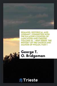Remains, Historical and Literary, Connected with the Palatine Counties of Lancaster and Chester. Volume 15. - New Series. The History of the Church and Manor of Wigan, Part I