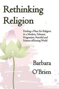 Rethinking Religion: Finding a Place for Religion in a Modern, Tolerant, Progressive, Peaceful and Science-Affirming World