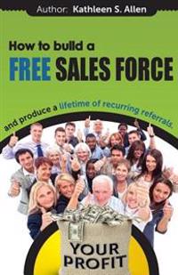 How to Build a Free Sales Force: And Produce a Lifetime of Recurring Referrals