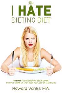The I Hate Dieting Diet: How to Lose Weight and Slim Down Without Giving Up the Foods You Love or Exercising