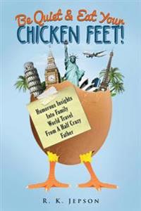 Be Quiet & Eat Your Chicken Feet: Humorous Insights Into Family World Travel from a Half Crazy Father