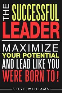 Leadership: The Successful Leader - Maximize Your Potential and Lead Like You Were Born To!
