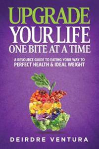 Upgrade Your Life One Bite At A Time: A Resource Guide To Eating Your Way To Perfect Health & Ideal Weight