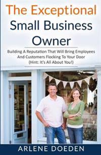 The Exceptional Small Business Owner: Building a Reputation That Will Bring Employees and Customers Flocking to Your Door (Hint: It's All about You!)
