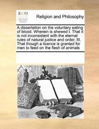 A Dissertation on the Voluntary Eating of Blood. Wherein Is Shewed I. That It Is Not Inconsistent with the Eternal Rules of Natural Justice and Order, III. That Though a Licence Is Granted for Men to Feed on the Flesh of Animals