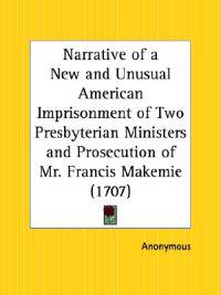 Narrative of a New and Unusual American Imprisonment of Two Presbyterian Ministers and Prosecution of Mr. Francis Makemie, 1707