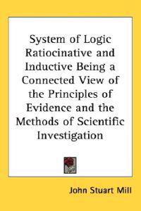 System of Logic Ratiocinative and Inductive Being a Connected View of the Principles of Evidence and the Methods of Scientific Investigation
