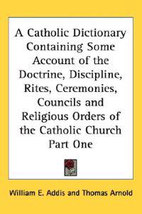Catholic Dictionary Containing Some Account of the Doctrine, Discipline, Rites, Ceremonies, Councils and Religious Orders of the Catholic Church Part One