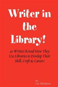 Writer in the Library: 41 Writers Reveal How They Use Libraries to Develop Their Skill, Craft & Careers