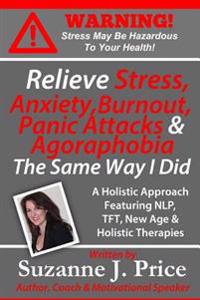 Relieve Stress, Anxiety, Burnout, Panic Attacks & Agoraphobia the Same Way I Did: A Holistic Approach Featuring Nlp, TFT, Tfh, New Age, Holistic & Min