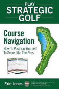 Play Strategic Golf: Course Navigation: How to Position Yourself to Score Like the Pros