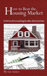 How to Beat the Housing Market: Get the Best Sale by Maximizing the Online Value of Your House