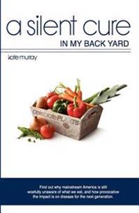 A Silent Cure in My Back Yard: Find Out Why Mainstream America Is Still Woefully Unaware of What We Eat, and How Provocative the Impact Is on Disease