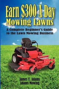 Earn $300 a Day Mowing Lawns: A Complete Beginner's Guide to the Lawn Mowing Business