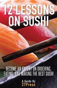 12 Lessons on Sushi: Become an Expert on Ordering, Eating, and Making the Best Sushi