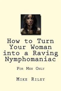 Bokomslag för "How to Turn Your Woman Into a Raving Nymphomaniac: For Men Only"