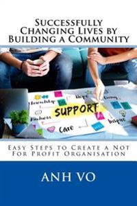 Successfully Changing Lives by Building a Community: Easy Steps to Create a Not for Profit Organisation