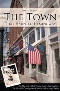 The Town That Haunted Hemingway: The Slip and Fall of Young Ernie's Spirituality: The Gradual Corruption Fo America's Literary Genius