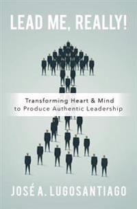 Lead Me, Really!: Transforming Heart & Mind to Produce Authentic Leadership