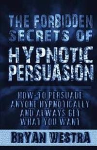 The Forbidden Secrets of Hypnotic Persuasion: How-To Persuade Anyone Hypnotically and Always Get What You Want