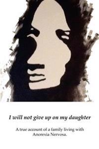 I Will Not Give Up on My Daughter: A True Account of a Family Living with Anorexia Nervosa